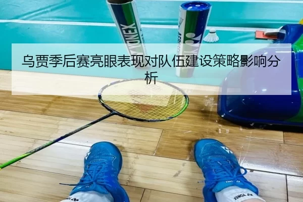乌贾季后赛亮眼表现对队伍建设策略影响分析